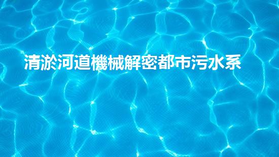 清淤河道機械解密都市污水系統(tǒng)：技術(shù)的創(chuàng)新應(yīng)用！